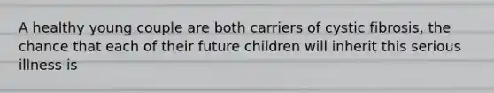 A healthy young couple are both carriers of cystic fibrosis, the chance that each of their future children will inherit this serious illness is