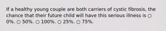 If a healthy young couple are both carriers of cystic fibrosis, the chance that their future child will have this serious illness is ○ 0%. ○ 50%. ○ 100%. ○ 25%. ○ 75%.