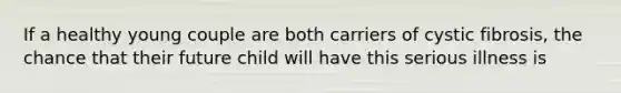If a healthy young couple are both carriers of cystic fibrosis, the chance that their future child will have this serious illness is