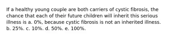 If a healthy young couple are both carriers of cystic fibrosis, the chance that each of their future children will inherit this serious illness is a. 0%, because cystic fibrosis is not an inherited illness. b. 25%. c. 10%. d. 50%. e. 100%.