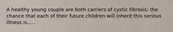 A healthy young couple are both carriers of cystic fibrosis; the chance that each of their future children will inherit this serious illness is.....