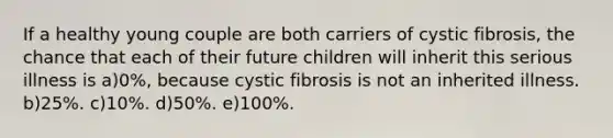 If a healthy young couple are both carriers of cystic fibrosis, the chance that each of their future children will inherit this serious illness is a)0%, because cystic fibrosis is not an inherited illness. b)25%. c)10%. d)50%. e)100%.