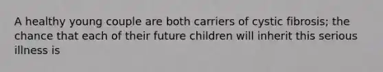 A healthy young couple are both carriers of cystic fibrosis; the chance that each of their future children will inherit this serious illness is