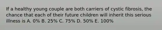 If a healthy young couple are both carriers of cystic fibrosis, the chance that each of their future children will inherit this serious illness is A. 0% B. 25% C. 75% D. 50% E. 100%