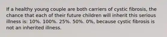 If a healthy young couple are both carriers of cystic fibrosis, the chance that each of their future children will inherit this serious illness is: 10%. 100%. 25%. 50%. 0%, because cystic fibrosis is not an inherited illness.