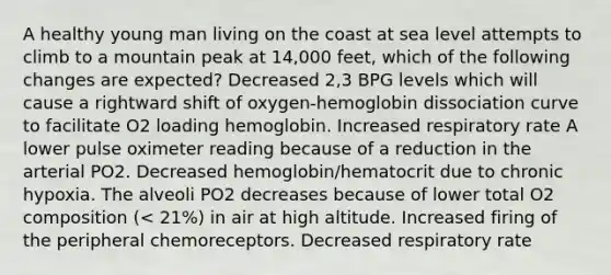 A healthy young man living on the coast at sea level attempts to climb to a mountain peak at 14,000 feet, which of the following changes are expected? Decreased 2,3 BPG levels which will cause a rightward shift of oxygen-hemoglobin dissociation curve to facilitate O2 loading hemoglobin. Increased respiratory rate A lower pulse oximeter reading because of a reduction in the arterial PO2. Decreased hemoglobin/hematocrit due to chronic hypoxia. The alveoli PO2 decreases because of lower total O2 composition (< 21%) in air at high altitude. Increased firing of the peripheral chemoreceptors. Decreased respiratory rate