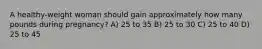 A healthy-weight woman should gain approximately how many pounds during pregnancy? A) 25 to 35 B) 25 to 30 C) 25 to 40 D) 25 to 45