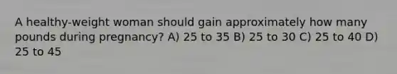 A healthy-weight woman should gain approximately how many pounds during pregnancy? A) 25 to 35 B) 25 to 30 C) 25 to 40 D) 25 to 45