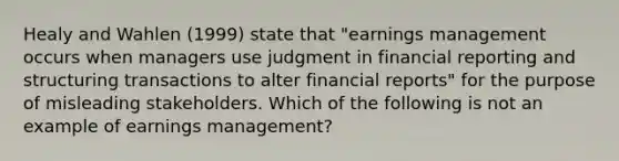 Healy and Wahlen (1999) state that "earnings management occurs when managers use judgment in financial reporting and structuring transactions to alter financial reports" for the purpose of misleading stakeholders. Which of the following is not an example of earnings management?