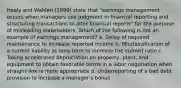 Healy and Wahlen (1999) state that "earnings management occurs when managers use judgment in financial reporting and structuring transactions to alter financial reports" for the purpose of misleading stakeholders. Which of the following is not an example of earnings management? a. Delay of required maintenance to increase reported income b. Misclassification of a current liability as long term to increase the current ratio c. Taking accelerated depreciation on property, plant, and equipment to obtain favorable terms in a labor negotiation when straight-line is more appropriate d. Underreporting of a bad debt provision to increase a manager's bonus