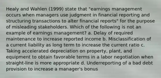 Healy and Wahlen (1999) state that "earnings management occurs when managers use judgment in financial reporting and structuring transactions to alter financial reports" for the purpose of misleading stakeholders. Which of the following is not an example of earnings management? a. Delay of required maintenance to increase reported income b. Misclassification of a current liability as long term to increase the current ratio c. Taking accelerated depreciation on property, plant, and equipment to obtain favorable terms in a labor negotiation when straight-line is more appropriate d. Underreporting of a bad debt provision to increase a manager's bonus