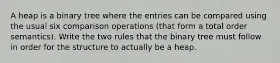 A heap is a binary tree where the entries can be compared using the usual six comparison operations (that form a total order semantics). Write the two rules that the binary tree must follow in order for the structure to actually be a heap.