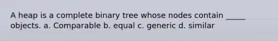 A heap is a complete binary tree whose nodes contain _____ objects. a. Comparable b. equal c. generic d. similar