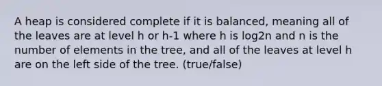 A heap is considered complete if it is balanced, meaning all of the leaves are at level h or h-1 where h is log2n and n is the number of elements in the tree, and all of the leaves at level h are on the left side of the tree. (true/false)