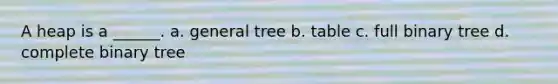 A heap is a ______. a. general tree b. table c. full binary tree d. complete binary tree