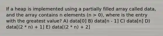 If a heap is implemented using a partially filled array called data, and the array contains n elements (n > 0), where is the entry with the greatest value? A) data[0] B) data[n - 1] C) data[n] D) data[(2 * n) + 1] E) data[(2 * n) + 2]