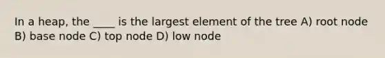 In a heap, the ____ is the largest element of the tree A) root node B) base node C) top node D) low node