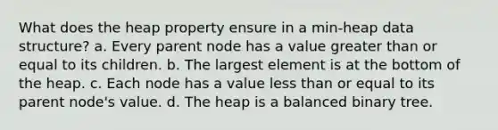 What does the heap property ensure in a min-heap data structure? a. Every parent node has a value greater than or equal to its children. b. The largest element is at the bottom of the heap. c. Each node has a value less than or equal to its parent node's value. d. The heap is a balanced binary tree.