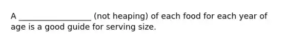 A __________________ (not heaping) of each food for each year of age is a good guide for serving size.