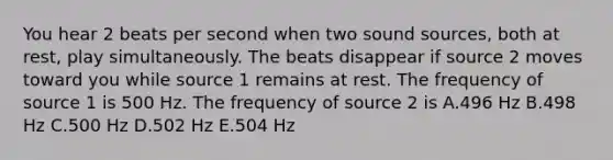 You hear 2 beats per second when two sound sources, both at rest, play simultaneously. The beats disappear if source 2 moves toward you while source 1 remains at rest. The frequency of source 1 is 500 Hz. The frequency of source 2 is A.496 Hz B.498 Hz C.500 Hz D.502 Hz E.504 Hz