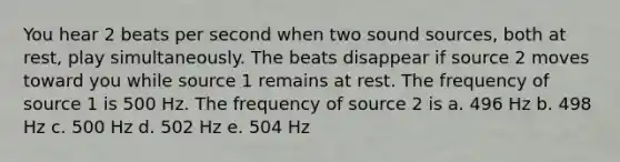 You hear 2 beats per second when two sound sources, both at rest, play simultaneously. The beats disappear if source 2 moves toward you while source 1 remains at rest. The frequency of source 1 is 500 Hz. The frequency of source 2 is a. 496 Hz b. 498 Hz c. 500 Hz d. 502 Hz e. 504 Hz