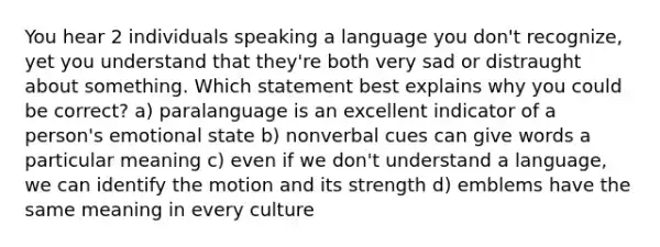 You hear 2 individuals speaking a language you don't recognize, yet you understand that they're both very sad or distraught about something. Which statement best explains why you could be correct? a) paralanguage is an excellent indicator of a person's emotional state b) nonverbal cues can give words a particular meaning c) even if we don't understand a language, we can identify the motion and its strength d) emblems have the same meaning in every culture