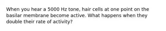 When you hear a 5000 Hz tone, hair cells at one point on the basilar membrane become active. What happens when they double their rate of activity?