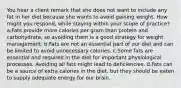 You hear a client remark that she does not want to include any fat in her diet because she wants to avoid gaining weight. How might you respond, while staying within your scope of practice? a.Fats provide more calories per gram than protein and carbohydrate, so avoiding them is a good strategy for weight management. b.Fats are not an essential part of our diet and can be limited to avoid unnecessary calories. c.Some fats are essential and required in the diet for important physiological processes. Avoiding all fats might lead to deficiencies. d.Fats can be a source of extra calories in the diet, but they should be eaten to supply adequate energy for our brain.