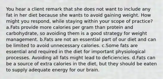 You hear a client remark that she does not want to include any fat in her diet because she wants to avoid gaining weight. How might you respond, while staying within your scope of practice? a.Fats provide more calories per gram than protein and carbohydrate, so avoiding them is a good strategy for weight management. b.Fats are not an essential part of our diet and can be limited to avoid unnecessary calories. c.Some fats are essential and required in the diet for important physiological processes. Avoiding all fats might lead to deficiencies. d.Fats can be a source of extra calories in the diet, but they should be eaten to supply adequate energy for our brain.