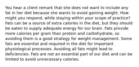 You hear a client remark that she does not want to include any fat in her diet because she wants to avoid gaining weight. How might you respond, while staying within your scope of practice? Fats can be a source of extra calories in the diet, but they should be eaten to supply adequate energy for our brain. Fats provide more calories per gram than protein and carbohydrate, so avoiding them is a good strategy for weight management. Some fats are essential and required in the diet for important physiological processes. Avoiding all fats might lead to deficiencies. Fats are not an essential part of our diet and can be limited to avoid unnecessary calories.