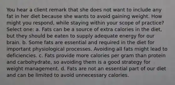 You hear a client remark that she does not want to include any fat in her diet because she wants to avoid gaining weight. How might you respond, while staying within your scope of practice? Select one: a. Fats can be a source of extra calories in the diet, but they should be eaten to supply adequate energy for our brain. b. Some fats are essential and required in the diet for important physiological processes. Avoiding all fats might lead to deficiencies. c. Fats provide more calories per gram than protein and carbohydrate, so avoiding them is a good strategy for weight management. d. Fats are not an essential part of our diet and can be limited to avoid unnecessary calories.