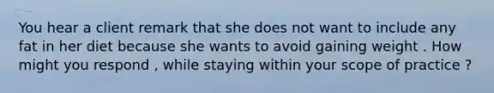 You hear a client remark that she does not want to include any fat in her diet because she wants to avoid gaining weight . How might you respond , while staying within your scope of practice ?