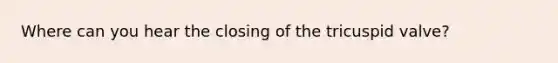 Where can you hear the closing of the tricuspid valve?