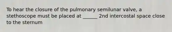 To hear the closure of the pulmonary semilunar valve, a stethoscope must be placed at ______ 2nd intercostal space close to the sternum