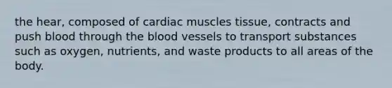 the hear, composed of cardiac muscles tissue, contracts and push blood through the blood vessels to transport substances such as oxygen, nutrients, and waste products to all areas of the body.