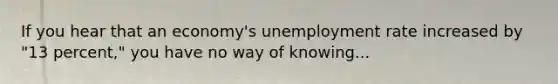 If you hear that an economy's unemployment rate increased by "13 percent," you have no way of knowing...