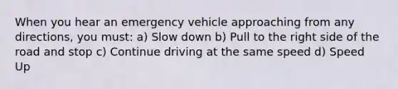 When you hear an emergency vehicle approaching from any directions, you must: a) Slow down b) Pull to the right side of the road and stop c) Continue driving at the same speed d) Speed Up