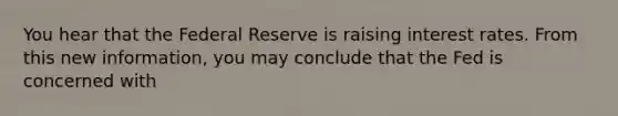 You hear that the Federal Reserve is raising interest rates. From this new information, you may conclude that the Fed is concerned with