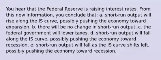 You hear that the Federal Reserve is raising interest rates. From this new information, you conclude that: a. short-run output will rise along the IS curve, possibly pushing the economy toward expansion. b. there will be no change in short-run output. c. the federal government will lower taxes. d. short-run output will fall along the IS curve, possibly pushing the economy toward recession. e. short-run output will fall as the IS curve shifts left, possibly pushing the economy toward recession.