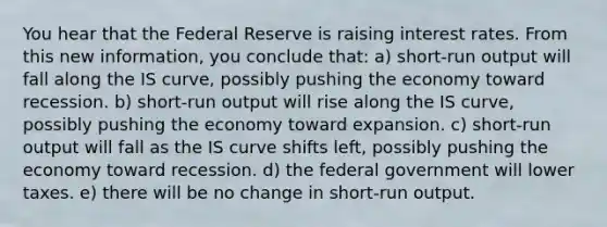 You hear that the Federal Reserve is raising interest rates. From this new information, you conclude that: a) short-run output will fall along the IS curve, possibly pushing the economy toward recession. b) short-run output will rise along the IS curve, possibly pushing the economy toward expansion. c) short-run output will fall as the IS curve shifts left, possibly pushing the economy toward recession. d) the federal government will lower taxes. e) there will be no change in short-run output.