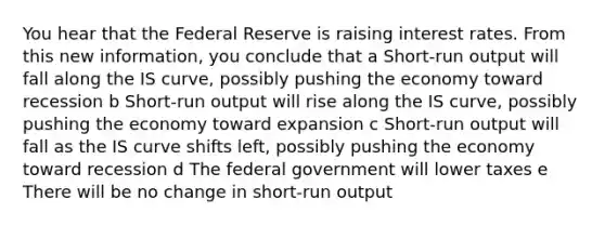 You hear that the Federal Reserve is raising interest rates. From this new information, you conclude that a Short-run output will fall along the IS curve, possibly pushing the economy toward recession b Short-run output will rise along the IS curve, possibly pushing the economy toward expansion c Short-run output will fall as the IS curve shifts left, possibly pushing the economy toward recession d The federal government will lower taxes e There will be no change in short-run output