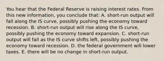 You hear that the Federal Reserve is raising interest rates. From this new information, you conclude that: A. short-run output will fall along the IS curve, possibly pushing the economy toward recession. B. short-run output will rise along the IS curve, possibly pushing the economy toward expansion. C. short-run output will fall as the IS curve shifts left, possibly pushing the economy toward recession. D. the federal government will lower taxes. E. there will be no change in short-run output.