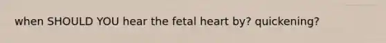 when SHOULD YOU hear the fetal heart by? quickening?