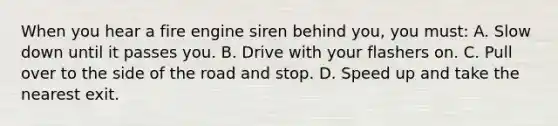 When you hear a fire engine siren behind you, you must: A. Slow down until it passes you. B. Drive with your flashers on. C. Pull over to the side of the road and stop. D. Speed up and take the nearest exit.