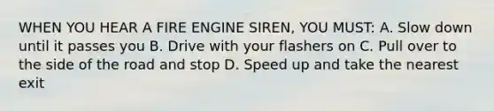 WHEN YOU HEAR A FIRE ENGINE SIREN, YOU MUST: A. Slow down until it passes you B. Drive with your flashers on C. Pull over to the side of the road and stop D. Speed up and take the nearest exit