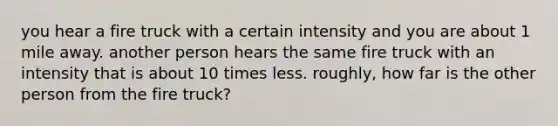 you hear a fire truck with a certain intensity and you are about 1 mile away. another person hears the same fire truck with an intensity that is about 10 times less. roughly, how far is the other person from the fire truck?