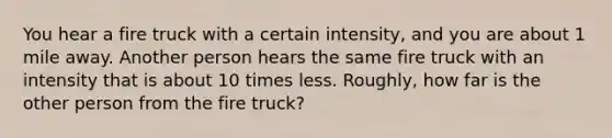 You hear a fire truck with a certain intensity, and you are about 1 mile away. Another person hears the same fire truck with an intensity that is about 10 times less. Roughly, how far is the other person from the fire truck?