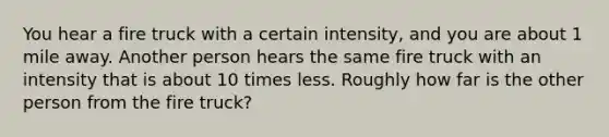 You hear a fire truck with a certain intensity, and you are about 1 mile away. Another person hears the same fire truck with an intensity that is about 10 times less. Roughly how far is the other person from the fire truck?