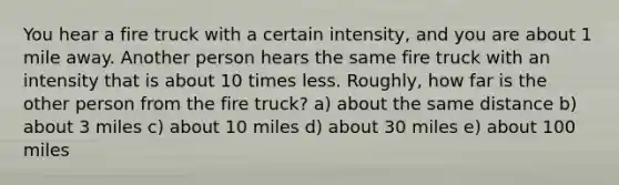 You hear a fire truck with a certain intensity, and you are about 1 mile away. Another person hears the same fire truck with an intensity that is about 10 times less. Roughly, how far is the other person from the fire truck? a) about the same distance b) about 3 miles c) about 10 miles d) about 30 miles e) about 100 miles