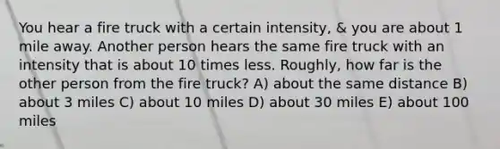 You hear a fire truck with a certain intensity, & you are about 1 mile away. Another person hears the same fire truck with an intensity that is about 10 times less. Roughly, how far is the other person from the fire truck? A) about the same distance B) about 3 miles C) about 10 miles D) about 30 miles E) about 100 miles